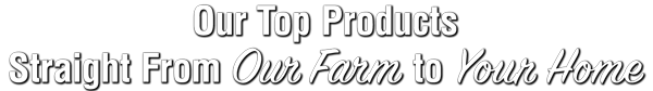 OurTopPRoductsTop_StraightFromOurFarmToYourHome_DoubleLine600w2 Our Top Products Straight From Our Farm to Your Home